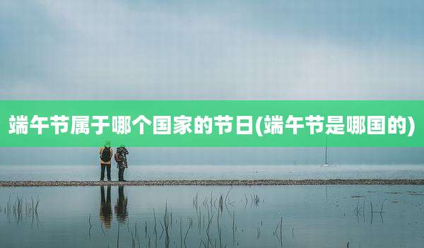 端午节属于哪个国家的节日(端午节是哪国的)