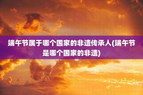 端午节属于哪个国家的非遗传承人(端午节是哪个国家的非遗)