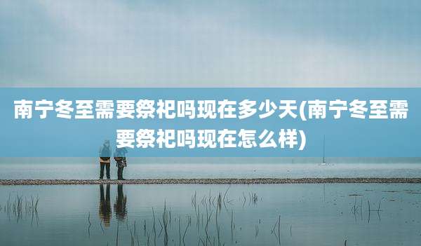 南宁冬至需要祭祀吗现在多少天(南宁冬至需要祭祀吗现在怎么样)