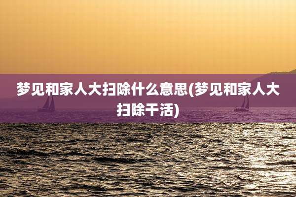梦见和家人大扫除什么意思(梦见和家人大扫除干活)