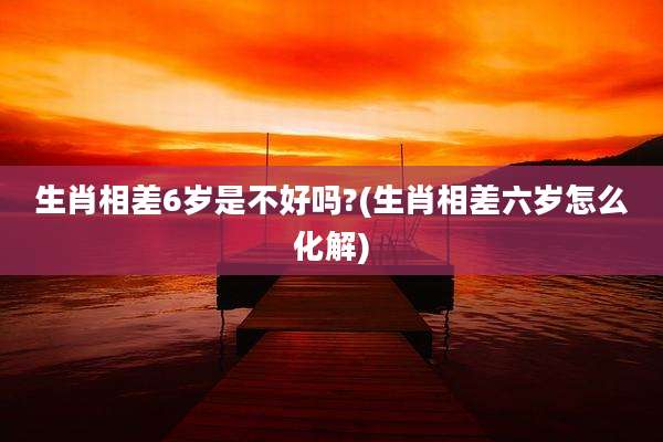 生肖相差6岁是不好吗?(生肖相差六岁怎么化解)