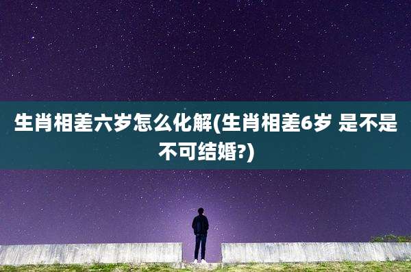 生肖相差六岁怎么化解(生肖相差6岁 是不是不可结婚?)