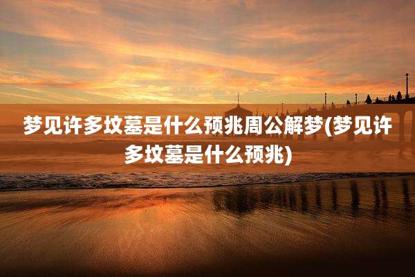 梦见许多坟墓是什么预兆周公解梦(梦见许多坟墓是什么预兆)