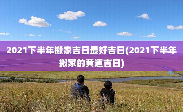 2021下半年搬家吉日最好吉日(2021下半年搬家的黄道吉日)