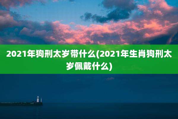 2021年狗刑太岁带什么(2021年生肖狗刑太岁佩戴什么)