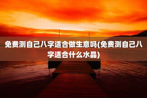 免费测自己八字适合做生意吗(免费测自己八字适合什么水晶)
