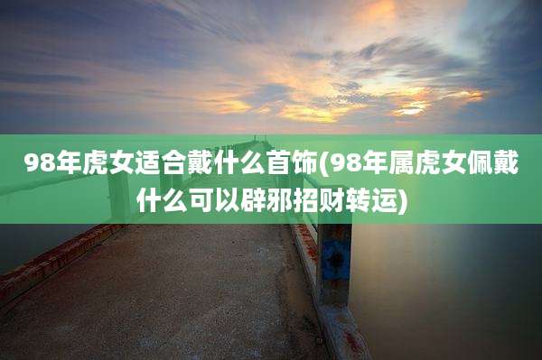 98年虎女适合戴什么首饰(98年属虎女佩戴什么可以辟邪招财转运)