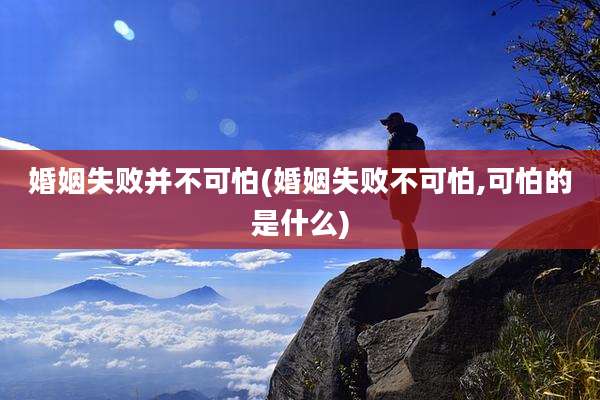 婚姻失败并不可怕(婚姻失败不可怕,可怕的是什么)