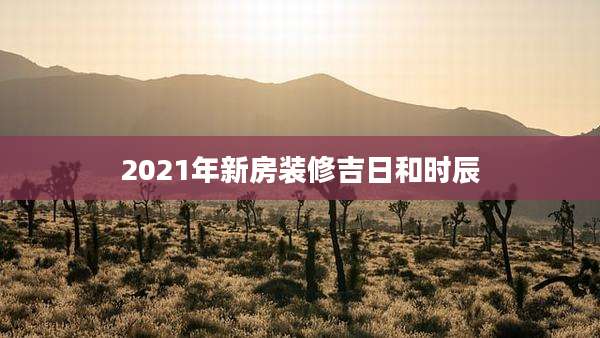 2021年新房装修吉日和时辰
