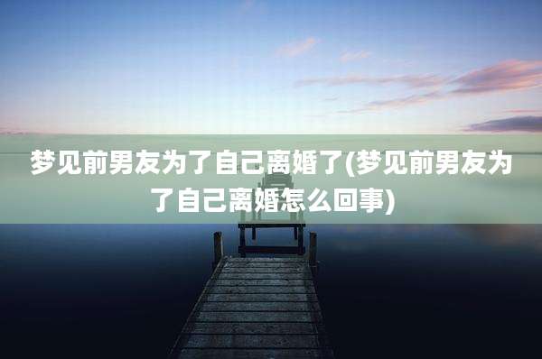 梦见前男友为了自己离婚了(梦见前男友为了自己离婚怎么回事)