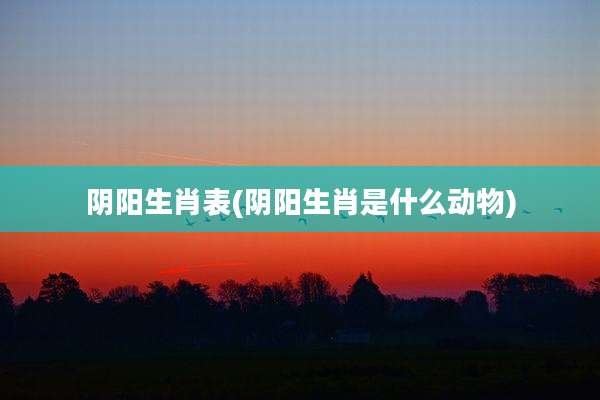 阴阳生肖表(阴阳生肖是什么动物)