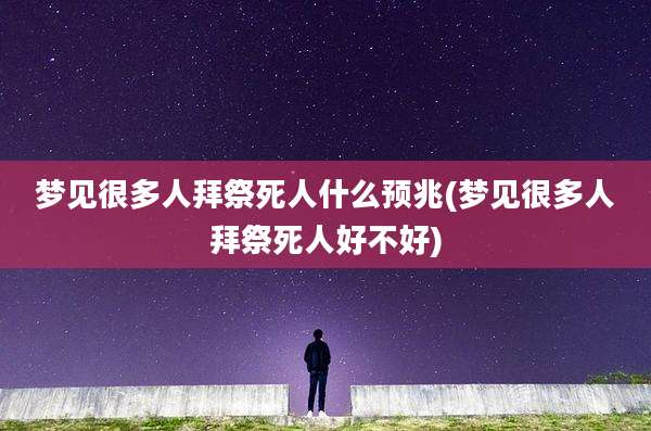 梦见很多人拜祭死人什么预兆(梦见很多人拜祭死人好不好)
