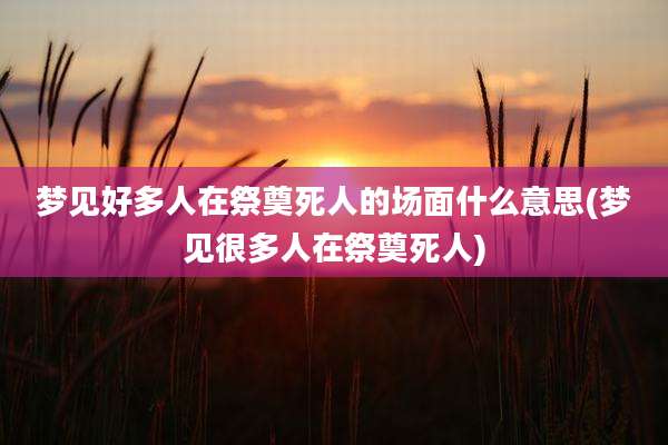 梦见好多人在祭奠死人的场面什么意思(梦见很多人在祭奠死人)