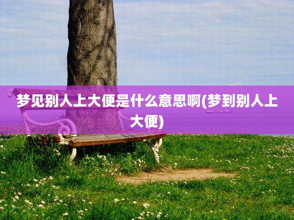 梦见别人上大便是什么意思啊(梦到别人上大便)