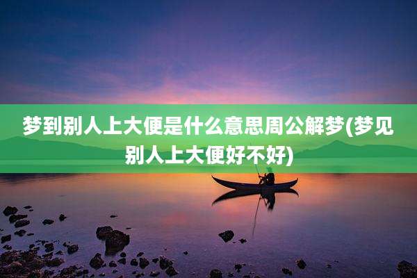 梦到别人上大便是什么意思周公解梦(梦见别人上大便好不好)