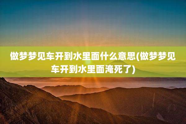 做梦梦见车开到水里面什么意思(做梦梦见车开到水里面淹死了)