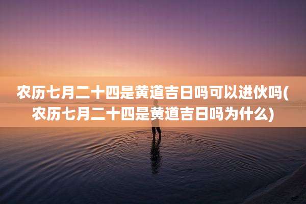 农历七月二十四是黄道吉日吗可以进伙吗(农历七月二十四是黄道吉日吗为什么)