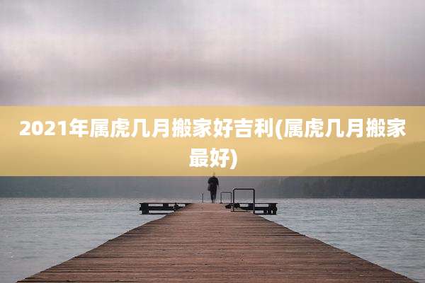 2021年属虎几月搬家好吉利(属虎几月搬家最好)