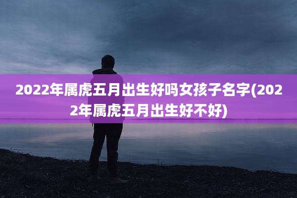 2022年属虎五月出生好吗女孩子名字(2022年属虎五月出生好不好)