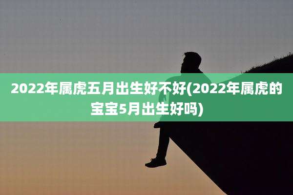 2022年属虎五月出生好不好(2022年属虎的宝宝5月出生好吗)