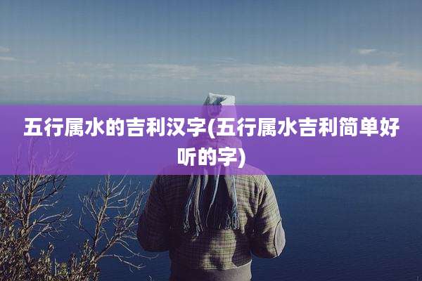 五行属水的吉利汉字(五行属水吉利简单好听的字)
