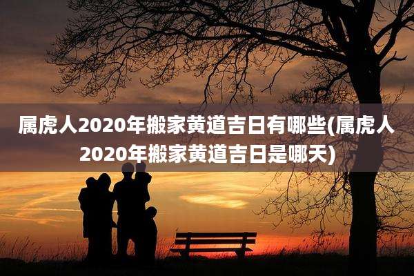 属虎人2020年搬家黄道吉日有哪些(属虎人2020年搬家黄道吉日是哪天)