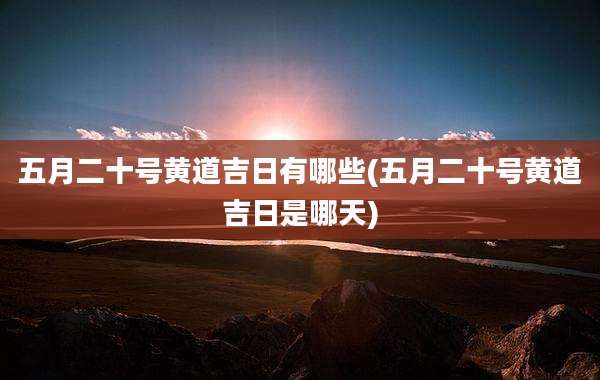 五月二十号黄道吉日有哪些(五月二十号黄道吉日是哪天)
