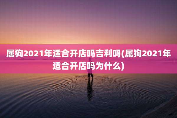 属狗2021年适合开店吗吉利吗(属狗2021年适合开店吗为什么)