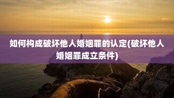 如何构成破坏他人婚姻罪的认定(破坏他人婚姻罪成立条件)
