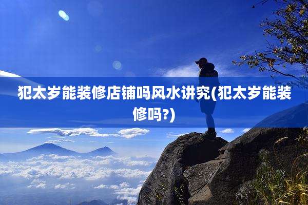 犯太岁能装修店铺吗风水讲究(犯太岁能装修吗?)