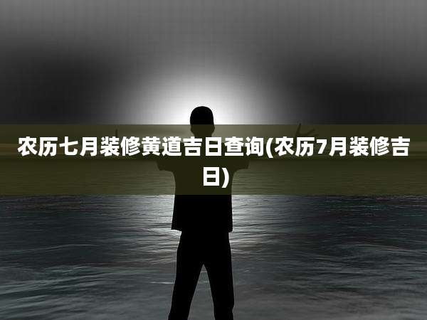 农历七月装修黄道吉日查询(农历7月装修吉日)