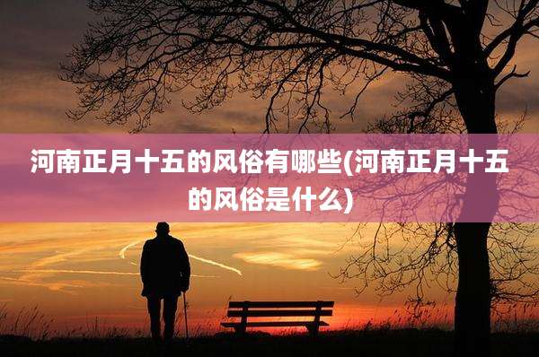 河南正月十五的风俗有哪些(河南正月十五的风俗是什么)