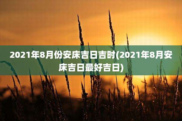 2021年8月份安床吉日吉时(2021年8月安床吉日最好吉日)