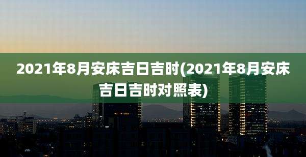 2021年8月安床吉日吉时(2021年8月安床吉日吉时对照表)