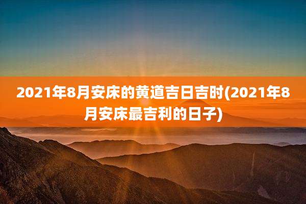 2021年8月安床的黄道吉日吉时(2021年8月安床最吉利的日子)