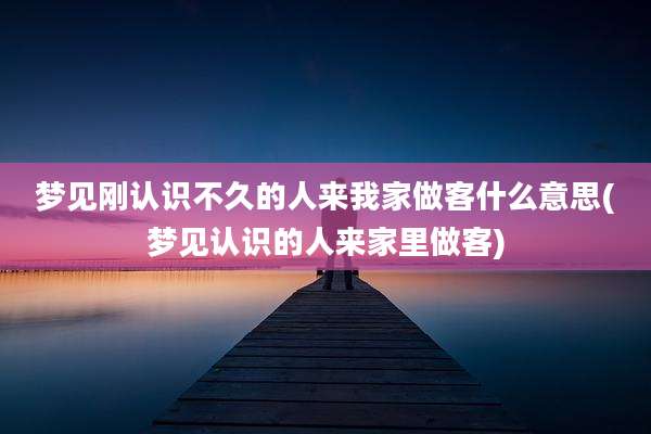 梦见刚认识不久的人来我家做客什么意思(梦见认识的人来家里做客)