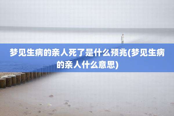 梦见生病的亲人死了是什么预兆(梦见生病的亲人什么意思)