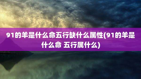 91的羊是什么命五行缺什么属性(91的羊是什么命 五行属什么)