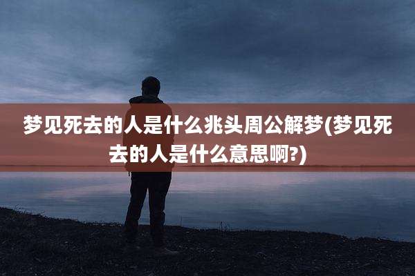 梦见死去的人是什么兆头周公解梦(梦见死去的人是什么意思啊?)