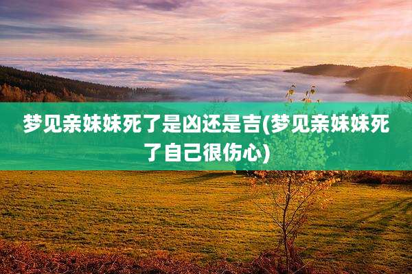 梦见亲妹妹死了是凶还是吉(梦见亲妹妹死了自己很伤心)