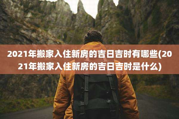 2021年搬家入住新房的吉日吉时有哪些(2021年搬家入住新房的吉日吉时是什么)