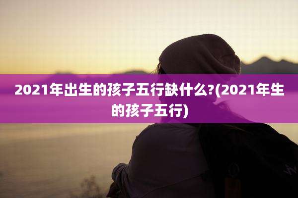 2021年出生的孩子五行缺什么?(2021年生的孩子五行)