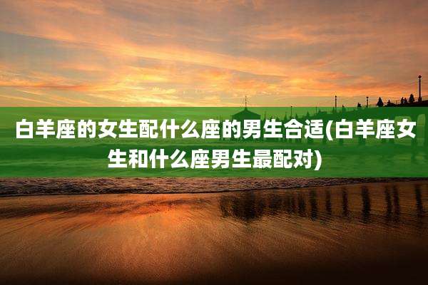 白羊座的女生配什么座的男生合适(白羊座女生和什么座男生最配对)