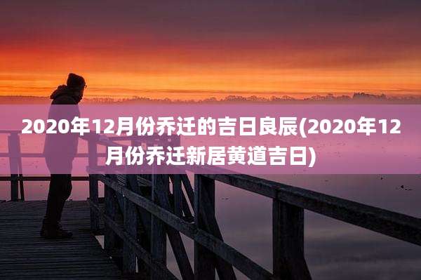 2020年12月份乔迁的吉日良辰(2020年12月份乔迁新居黄道吉日)