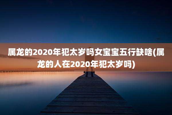 属龙的2020年犯太岁吗女宝宝五行缺啥(属龙的人在2020年犯太岁吗)