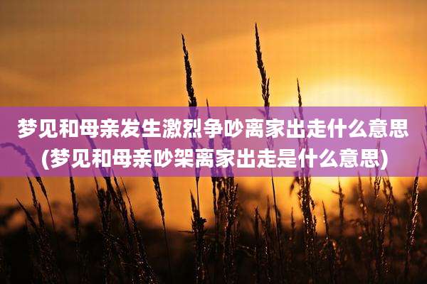 梦见和母亲发生激烈争吵离家出走什么意思(梦见和母亲吵架离家出走是什么意思)