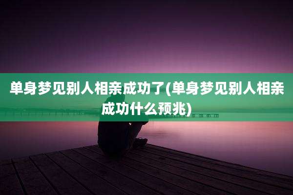 单身梦见别人相亲成功了(单身梦见别人相亲成功什么预兆)