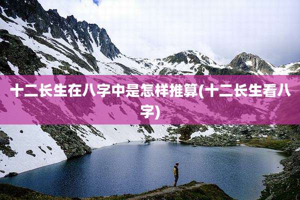 十二长生在八字中是怎样推算(十二长生看八字)