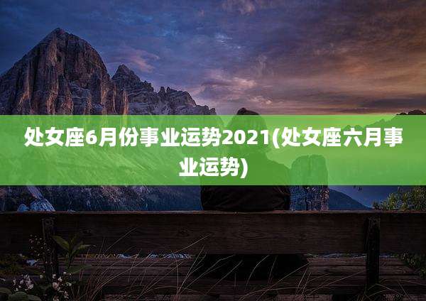 处女座6月份事业运势2021(处女座六月事业运势)