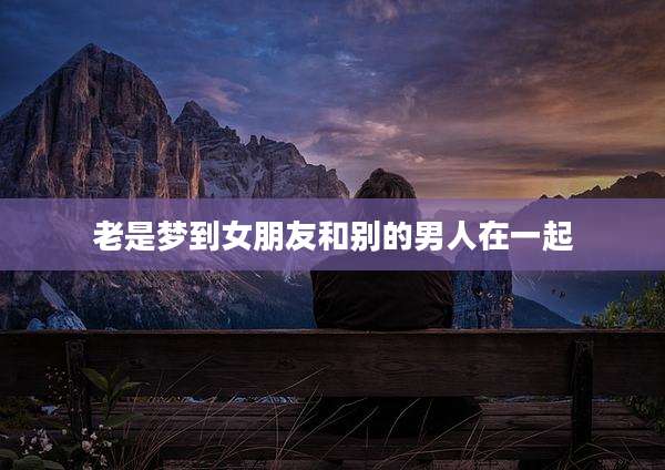 老是梦到女朋友和别的男人在一起